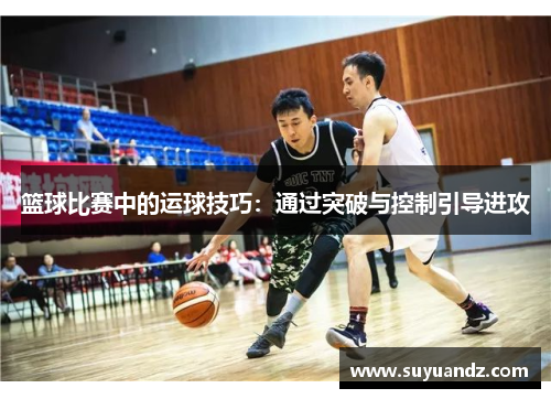 篮球比赛中的运球技巧：通过突破与控制引导进攻